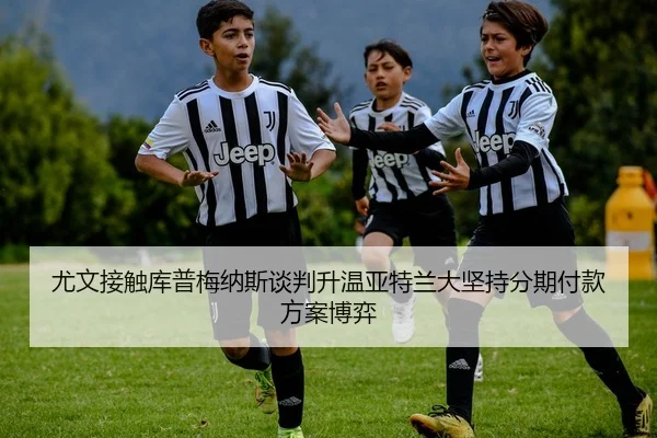 尤文接触库普梅纳斯谈判升温亚特兰大坚持分期付款方案博弈