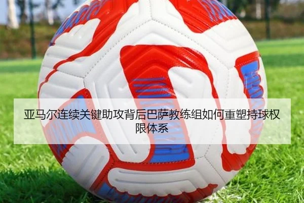 亚马尔连续关键助攻背后巴萨教练组如何重塑持球权限体系