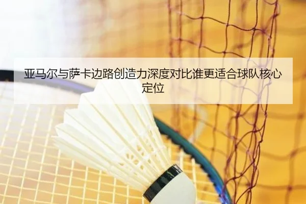 亚马尔与萨卡边路创造力深度对比谁更适合球队核心定位