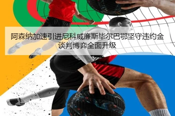 阿森纳加速引进尼科威廉斯毕尔巴鄂坚守违约金谈判博弈全面升级